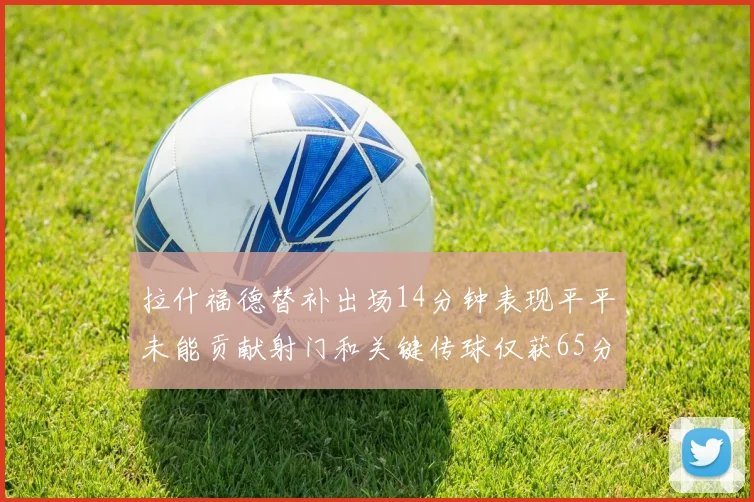 拉什福德替补出场14分钟表现平平未能贡献射门和关键传球仅获65分