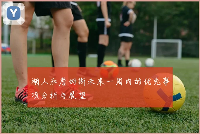 湖人和詹姆斯未来一周内的优先事项分析与展望