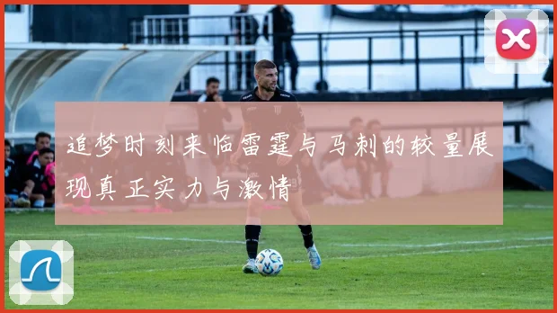 追梦时刻来临雷霆与马刺的较量展现真正实力与激情