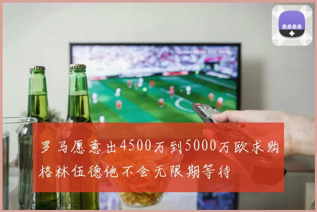 罗马愿意出4500万到5000万欧求购格林伍德他不会无限期等待
