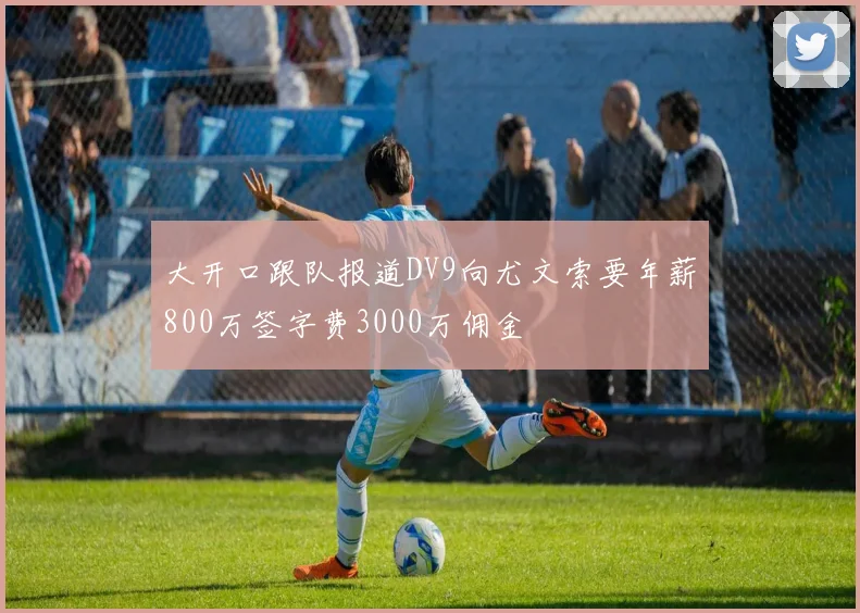 大开口跟队报道DV9向尤文索要年薪800万签字费3000万佣金