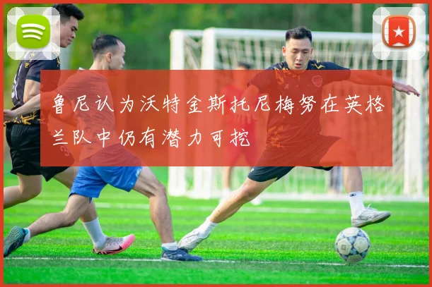 鲁尼认为沃特金斯托尼梅努在英格兰队中仍有潜力可挖