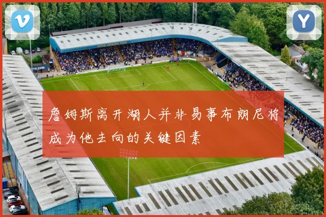 詹姆斯离开湖人并非易事布朗尼将成为他去向的关键因素