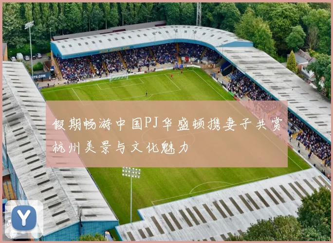 假期畅游中国PJ华盛顿携妻子共赏杭州美景与文化魅力