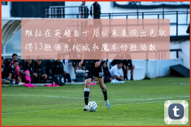 维拉在英超自十月以来表现出色取得13胜领先枪城和魔车的胜场数