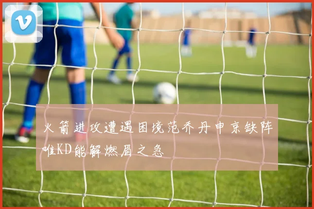 火箭进攻遭遇困境范乔丹申京缺阵唯KD能解燃眉之急