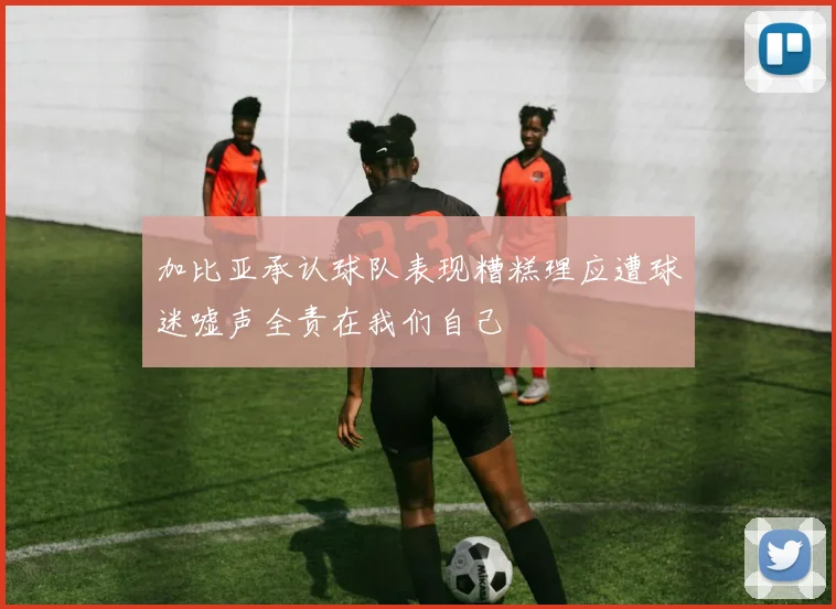加比亚承认球队表现糟糕理应遭球迷嘘声全责在我们自己