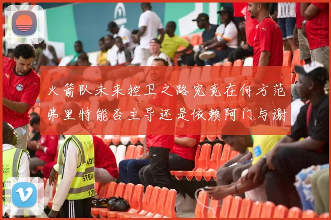 火箭队未来控卫之路究竟在何方范弗里特能否主导还是依赖阿门与谢泼德的表现